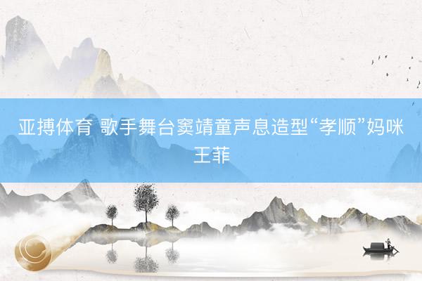 亚搏体育 歌手舞台窦靖童声息造型“孝顺”妈咪王菲