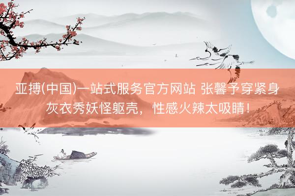 亚搏(中国)一站式服务官方网站 张馨予穿紧身灰衣秀妖怪躯壳，性感火辣太吸睛！