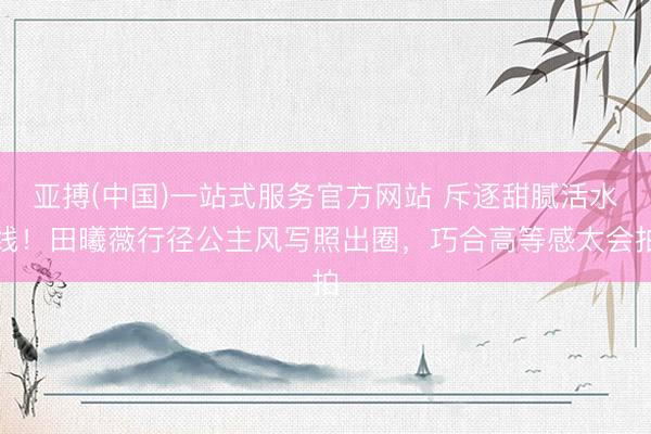 亚搏(中国)一站式服务官方网站 斥逐甜腻活水线!田曦薇行径公主风写照出圈,巧合高等感太会拍