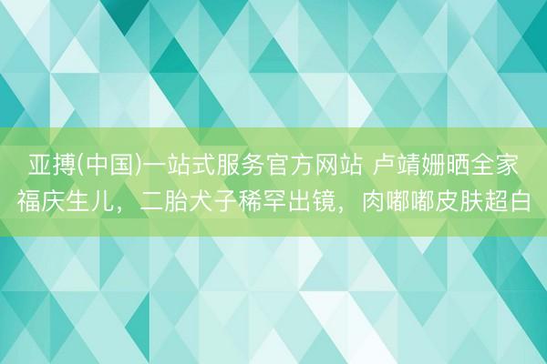 亚搏(中国)一站式服务官方网站 卢靖姗晒全家福庆生儿，二胎犬子稀罕出镜，肉嘟嘟皮肤超白