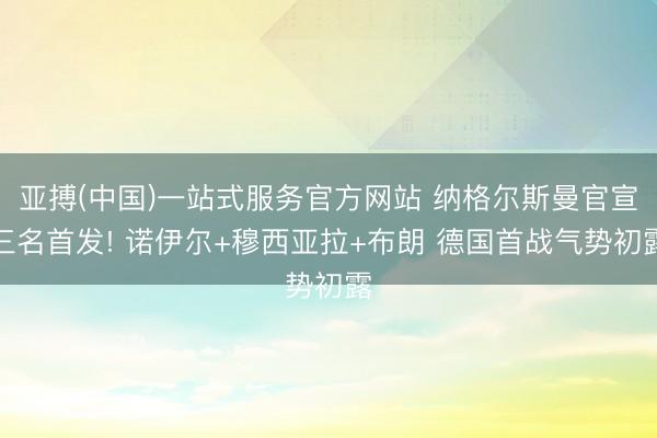 亚搏(中国)一站式服务官方网站 纳格尔斯曼官宣三名首发! 诺伊尔+穆西亚拉+布朗 德国首战气势初露