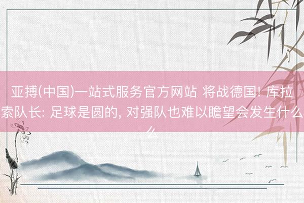 亚搏(中国)一站式服务官方网站 将战德国! 库拉索队长: 足球是圆的， 对强队也难以瞻望会发生什么