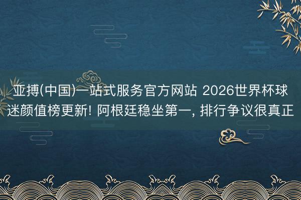 亚搏(中国)一站式服务官方网站 2026世界杯球迷颜值榜更新! 阿根廷稳坐第一， 排行争议很真正