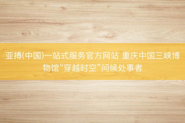 亚搏(中国)一站式服务官方网站 重庆中国三峡博物馆“穿越时空”问候处事者
