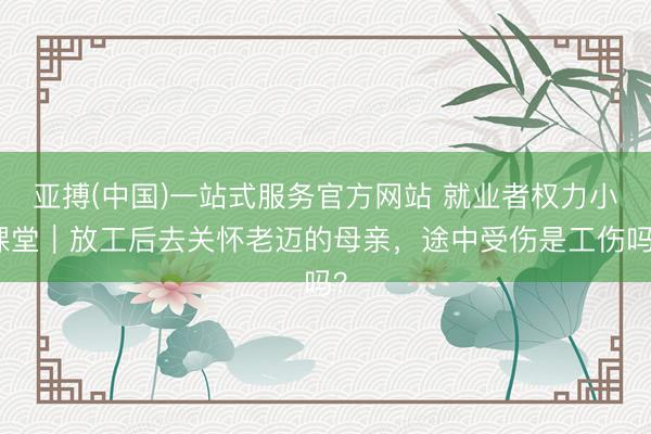 亚搏(中国)一站式服务官方网站 就业者权力小课堂|放工后去关怀老迈的母亲,途中受伤是工伤吗?