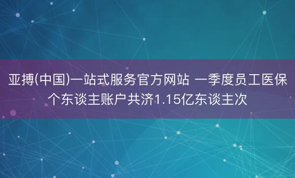 亚搏(中国)一站式服务官方网站 一季度员工医保个东谈主账户共济1.15亿东谈主次
