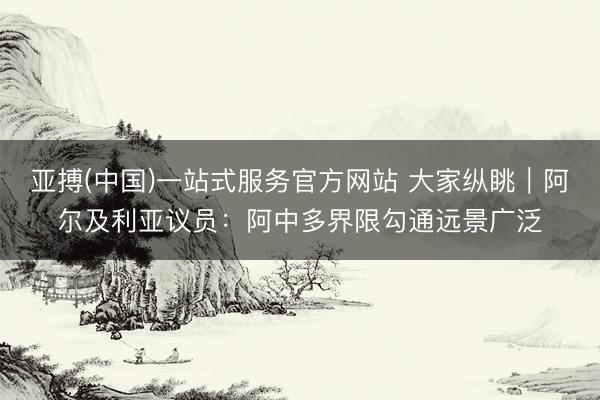 亚搏(中国)一站式服务官方网站 大家纵眺｜阿尔及利亚议员：阿中多界限勾通远景广泛