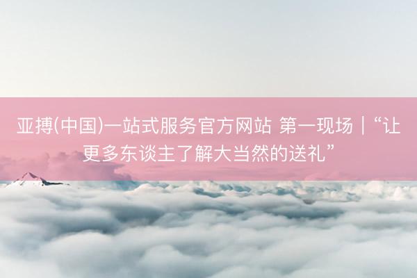 亚搏(中国)一站式服务官方网站 第一现场｜“让更多东谈主了解大当然的送礼”