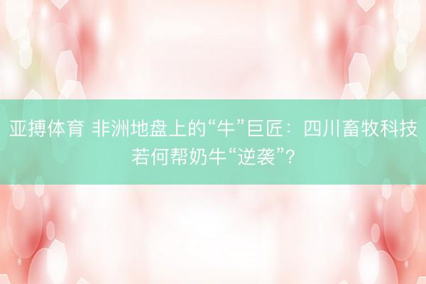 亚搏体育 非洲地盘上的“牛”巨匠：四川畜牧科技若何帮奶牛“逆袭”？
