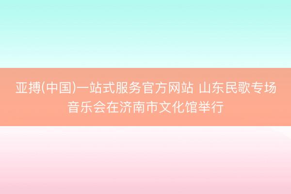 亚搏(中国)一站式服务官方网站 山东民歌专场音乐会在济南市文化馆举行