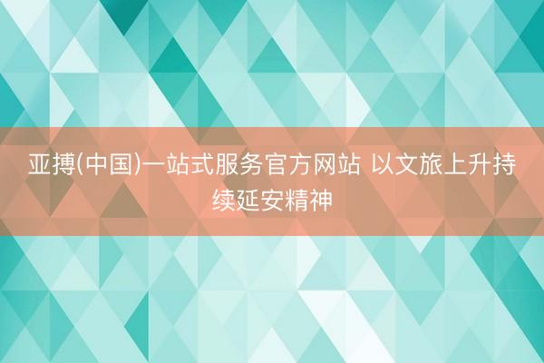 亚搏(中国)一站式服务官方网站 以文旅上升持续延安精神
