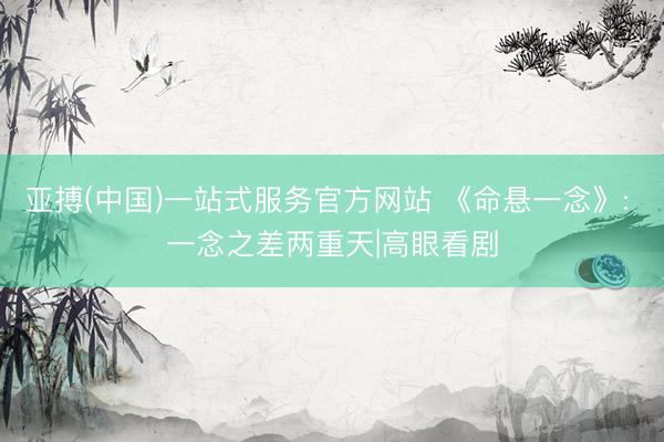 亚搏(中国)一站式服务官方网站 《命悬一念》: 一念之差两重天|高眼看剧