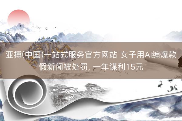 亚搏(中国)一站式服务官方网站 女子用AI编爆款假新闻被处罚， 一年谋利15元