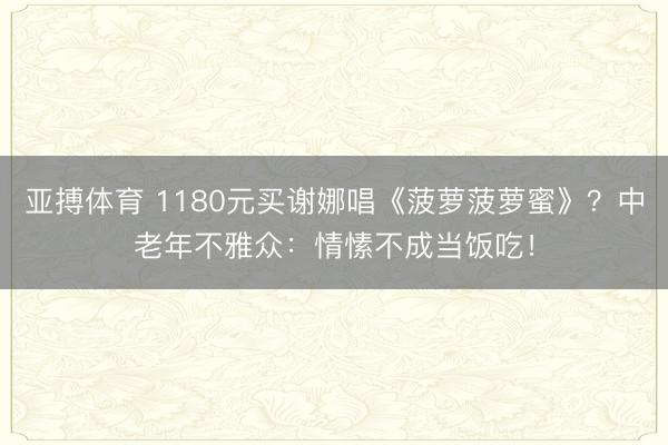 亚搏体育 1180元买谢娜唱《菠萝菠萝蜜》?中老年不雅众:情愫不成当饭吃!