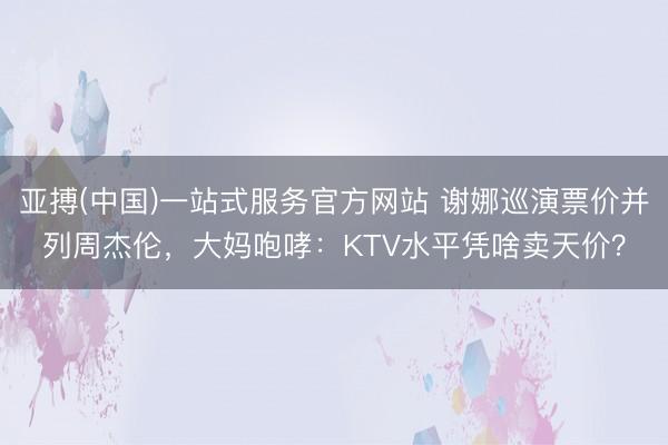 亚搏(中国)一站式服务官方网站 谢娜巡演票价并列周杰伦，大妈咆哮：KTV水平凭啥卖天价？