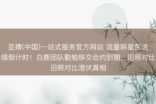 亚搏(中国)一站式服务官方网站 流量明星东说念主设坍塌倒计时！白鹿团队勤勉移交合约到期，旧照对比潜伏真相