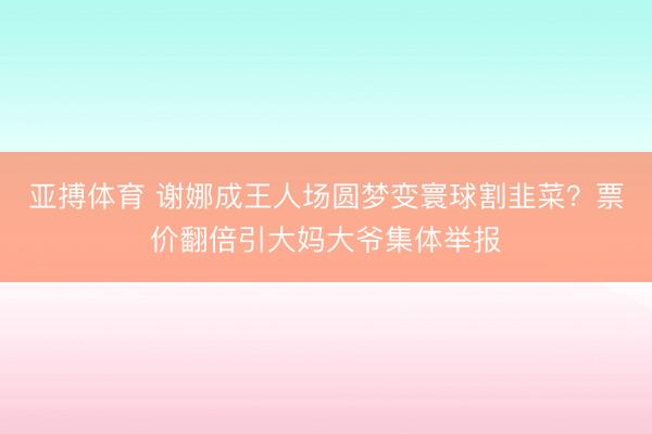 亚搏体育 谢娜成王人场圆梦变寰球割韭菜？票价翻倍引大妈大爷集体举报