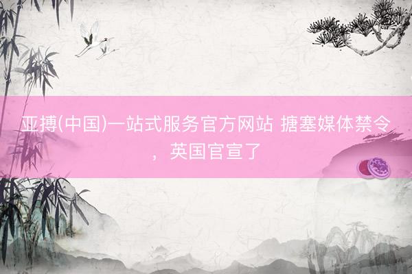 亚搏(中国)一站式服务官方网站 搪塞媒体禁令，英国官宣了