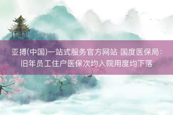 亚搏(中国)一站式服务官方网站 国度医保局：旧年员工住户医保次均入院用度均下落