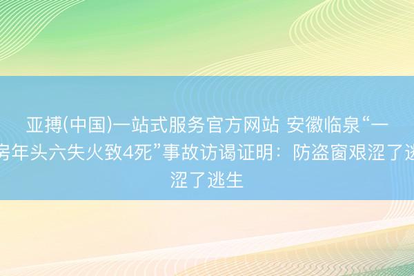 亚搏(中国)一站式服务官方网站 安徽临泉“一民房年头六失火致4死”事故访谒证明:防盗窗艰涩了逃生