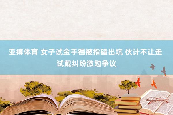 亚搏体育 女子试金手镯被指磕出坑 伙计不让走 试戴纠纷激勉争议