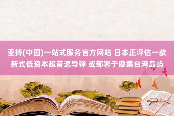 亚搏(中国)一站式服务官方网站 日本正评估一款新式低资本超音速导弹 或部署于麇集台湾岛屿