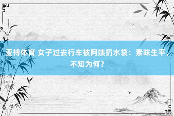 亚搏体育 女子过去行车被阿姨扔水袋：素昧生平，不知为何？