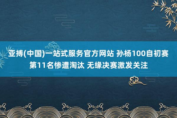 亚搏(中国)一站式服务官方网站 孙杨100自初赛第11名惨遭淘汰 无缘决赛激发关注