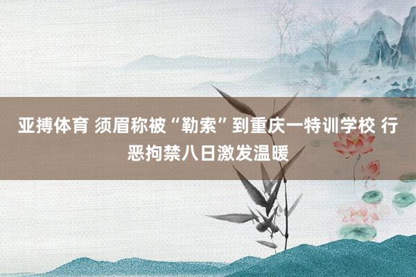 亚搏体育 须眉称被“勒索”到重庆一特训学校 行恶拘禁八日激发温暖