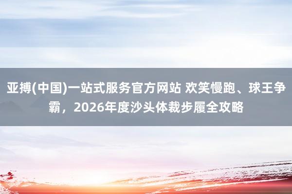 亚搏(中国)一站式服务官方网站 欢笑慢跑、球王争霸，2026年度沙头体裁步履全攻略