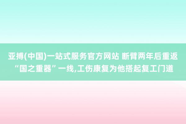 亚搏(中国)一站式服务官方网站 断臂两年后重返“国之重器”一线，工伤康复为他搭起复工门道