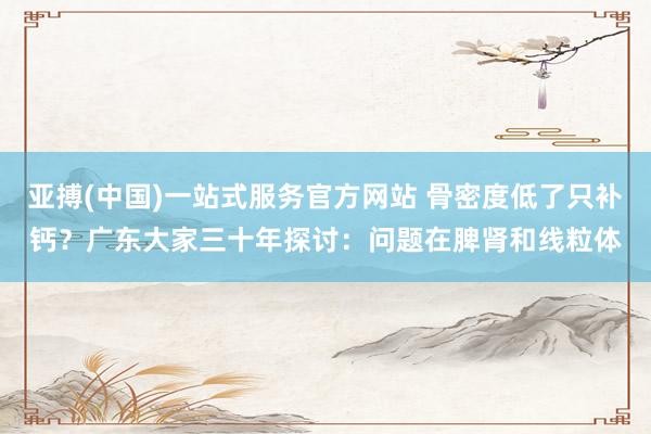 亚搏(中国)一站式服务官方网站 骨密度低了只补钙？广东大家三十年探讨：问题在脾肾和线粒体