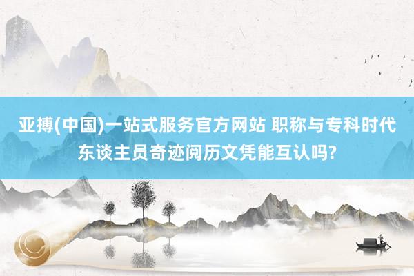 亚搏(中国)一站式服务官方网站 职称与专科时代东谈主员奇迹阅历文凭能互认吗?