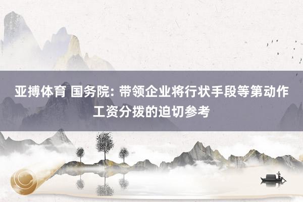 亚搏体育 国务院: 带领企业将行状手段等第动作工资分拨的迫切参考