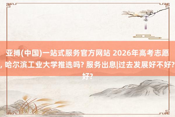 亚搏(中国)一站式服务官方网站 2026年高考志愿， 哈尔滨工业大学推选吗? 服务出息|过去发展好不好?