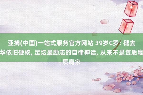 亚搏(中国)一站式服务官方网站 39岁C罗: 褪去浮华依旧硬核, 足坛最励志的自律神话, 从来不是资质赢家
