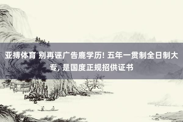 亚搏体育 别再诬广告鹿学历! 五年一贯制全日制大专, 是国度正规招供证书
