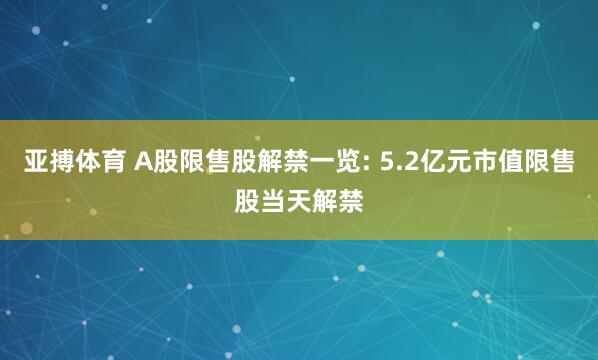 亚搏体育 A股限售股解禁一览: 5.2亿元市值限售股当天解禁