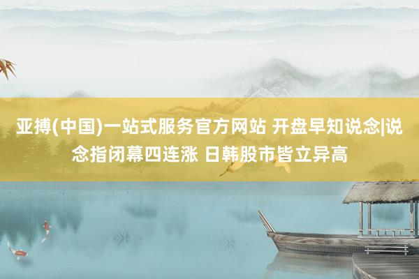 亚搏(中国)一站式服务官方网站 开盘早知说念|说念指闭幕四连涨 日韩股市皆立异高