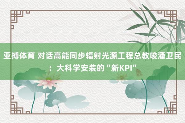 亚搏体育 对话高能同步辐射光源工程总教唆潘卫民：大科学安装的“新KPI”