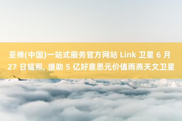亚搏(中国)一站式服务官方网站 Link 卫星 6 月 27 日辐照， 援助 5 亿好意思元价值雨燕天文卫星