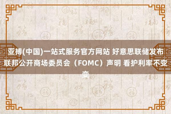 亚搏(中国)一站式服务官方网站 好意思联储发布联邦公开商场委员会（FOMC）声明 看护利率不变