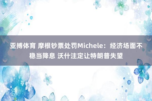 亚搏体育 摩根钞票处罚Michele：经济场面不稳当降息 沃什注定让特朗普失望