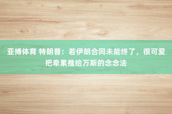 亚搏体育 特朗普:若伊朗合同未能终了,很可爱把牵累推给万斯的念念法