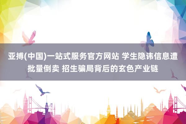 亚搏(中国)一站式服务官方网站 学生隐讳信息遭批量倒卖 招生骗局背后的玄色产业链