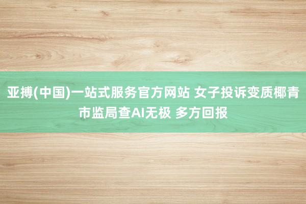 亚搏(中国)一站式服务官方网站 女子投诉变质椰青市监局查AI无极 多方回报