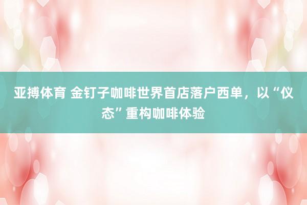 亚搏体育 金钉子咖啡世界首店落户西单,以“仪态”重构咖啡体验