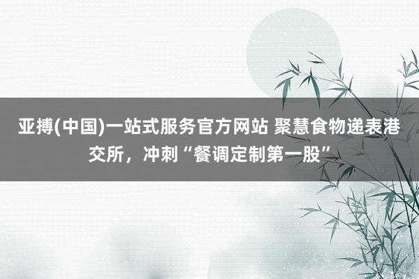 亚搏(中国)一站式服务官方网站 聚慧食物递表港交所,冲刺“餐调定制第一股”