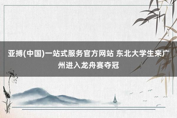 亚搏(中国)一站式服务官方网站 东北大学生来广州进入龙舟赛夺冠