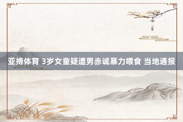 亚搏体育 3岁女童疑遭男赤诚暴力喂食 当地通报